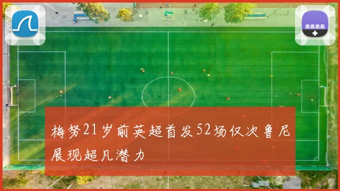 梅努21岁前英超首发52场仅次鲁尼展现超凡潜力