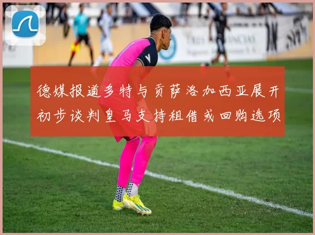 德媒报道多特与贡萨洛加西亚展开初步谈判皇马支持租借或回购选项