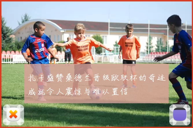 扎卡盛赞桑德兰晋级欧联杯的奇迹成就令人震惊与难以置信