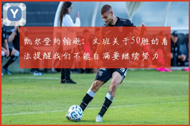 凯尔登约翰逊：文班关于50胜的看法提醒我们不能自满要继续努力