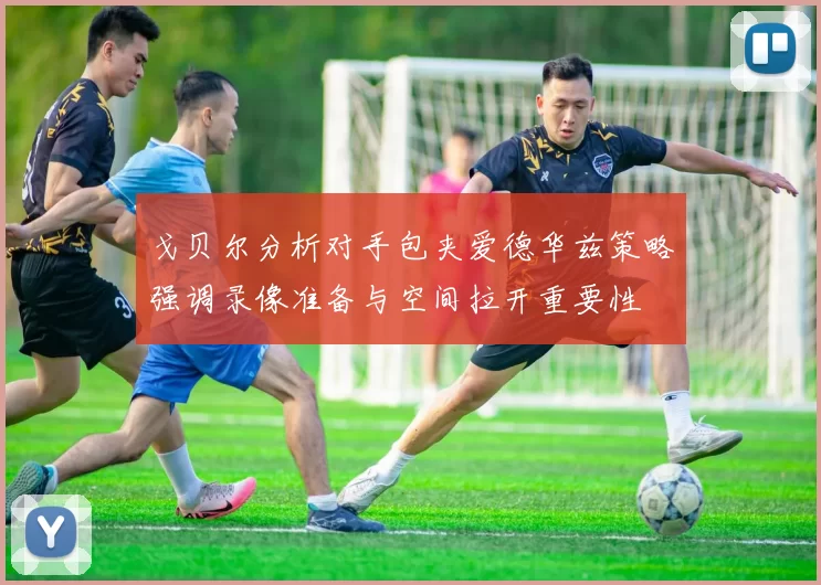戈贝尔分析对手包夹爱德华兹策略强调录像准备与空间拉开重要性
