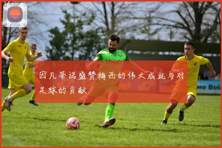 因凡蒂诺盛赞梅西的伟大成就与对足球的贡献