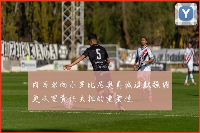 内马尔向小罗比尼奥真诚道歉强调更衣室责任共担的重要性
