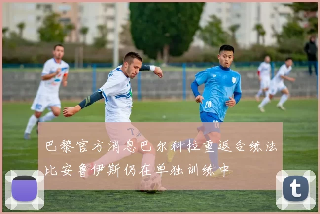 巴黎官方消息巴尔科拉重返合练法比安鲁伊斯仍在单独训练中