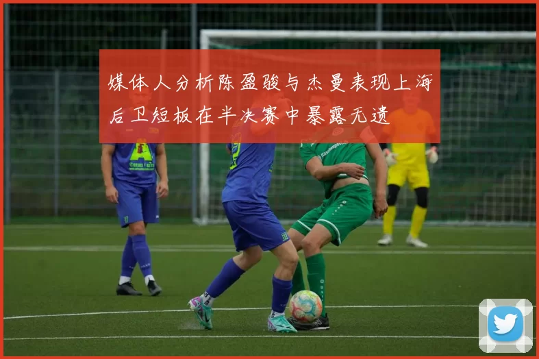 媒体人分析陈盈骏与杰曼表现上海后卫短板在半决赛中暴露无遗