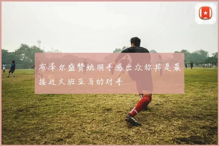 布泽尔盛赞姚明手感出众称其是最接近文班亚马的对手