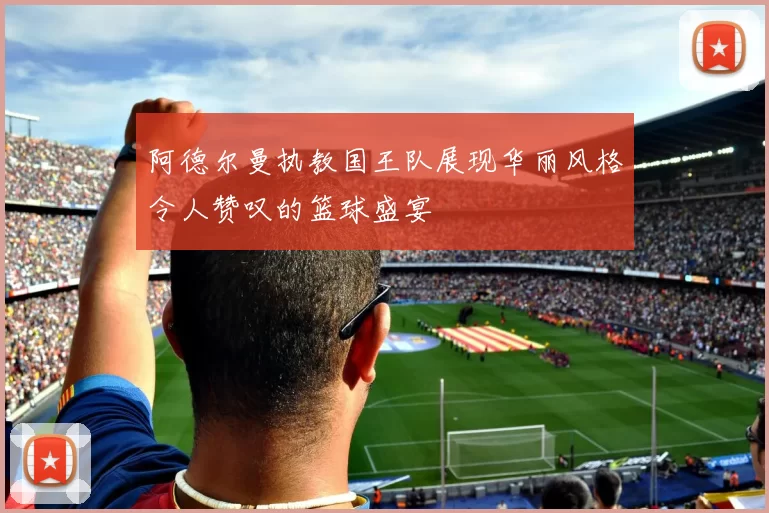 阿德尔曼执教国王队展现华丽风格令人赞叹的篮球盛宴