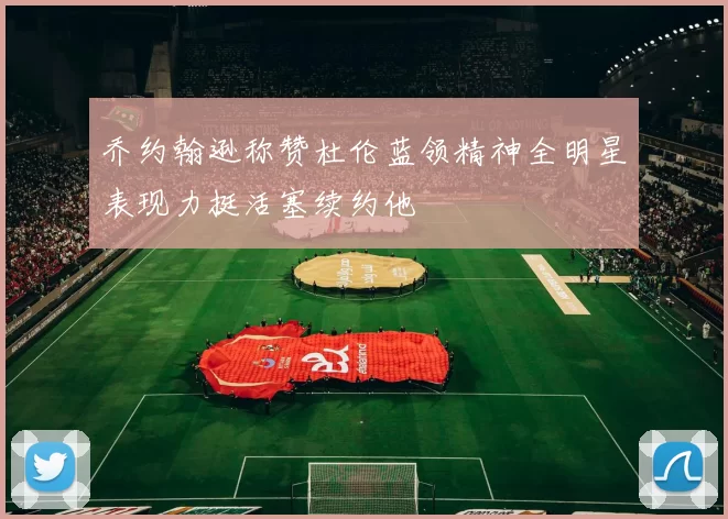 乔约翰逊称赞杜伦蓝领精神全明星表现力挺活塞续约他