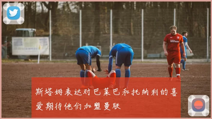 斯塔姆表达对巴莱巴和托纳利的喜爱期待他们加盟曼联